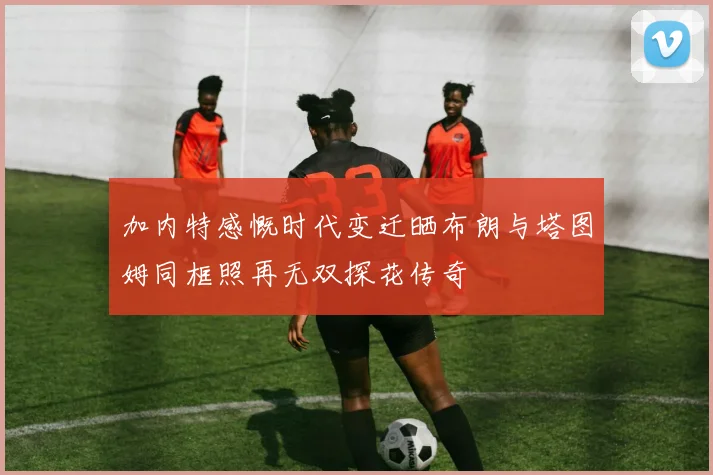 加内特感慨时代变迁晒布朗与塔图姆同框照再无双探花传奇