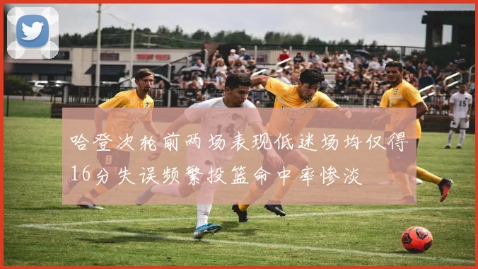 哈登次轮前两场表现低迷场均仅得16分失误频繁投篮命中率惨淡