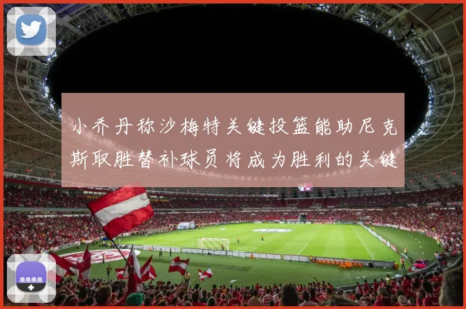 小乔丹称沙梅特关键投篮能助尼克斯取胜替补球员将成为胜利的关键因素