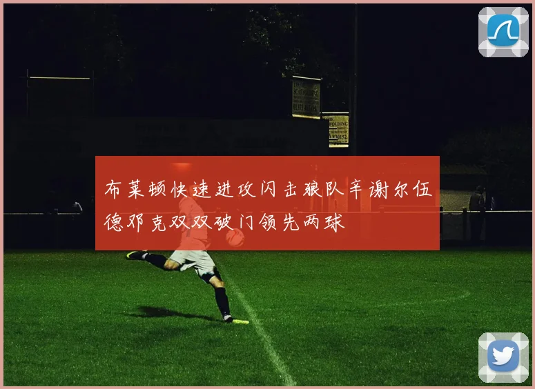 布莱顿快速进攻闪击狼队辛谢尔伍德邓克双双破门领先两球