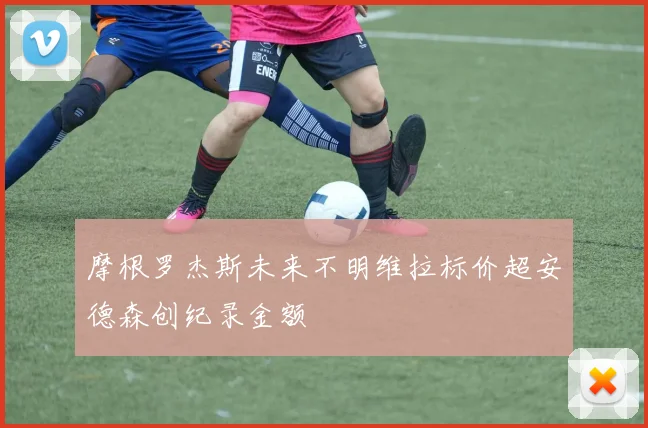 摩根罗杰斯未来不明维拉标价超安德森创纪录金额