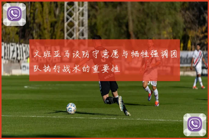 文班亚马谈防守意愿与牺牲强调团队执行战术的重要性