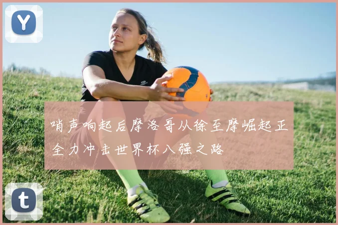哨声响起后摩洛哥从徐至摩崛起正全力冲击世界杯八强之路