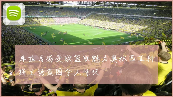 库兹马感受欧篮联魅力奥林匹亚科斯主场氛围令人惊叹