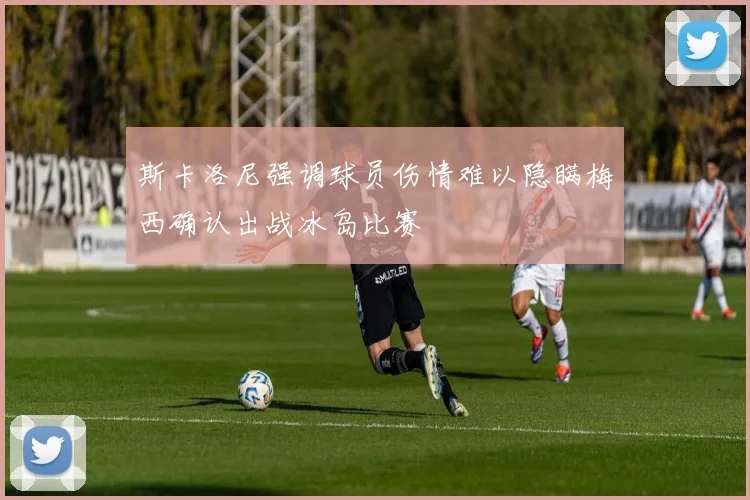 斯卡洛尼强调球员伤情难以隐瞒梅西确认出战冰岛比赛