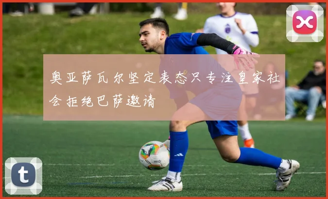 奥亚萨瓦尔坚定表态只专注皇家社会拒绝巴萨邀请