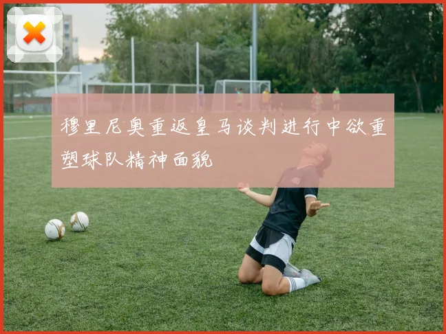 穆里尼奥重返皇马谈判进行中欲重塑球队精神面貌