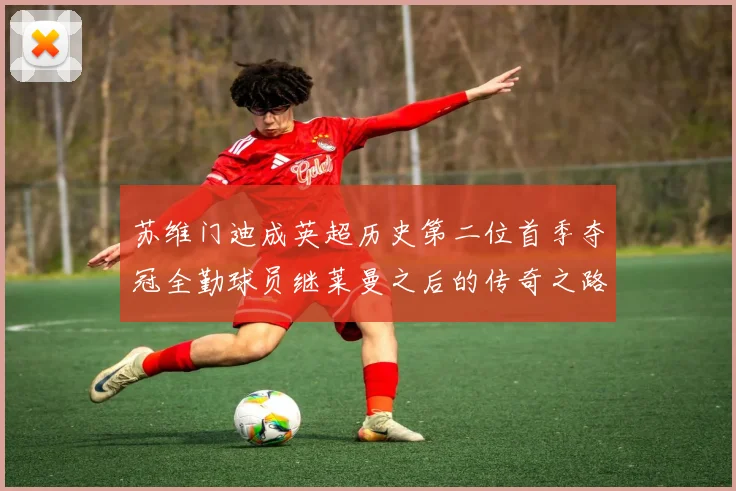 苏维门迪成英超历史第二位首季夺冠全勤球员继莱曼之后的传奇之路
