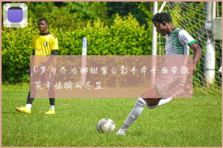 C罗与乔治娜甜蜜合影手牵手面带微笑幸福瞬间尽显