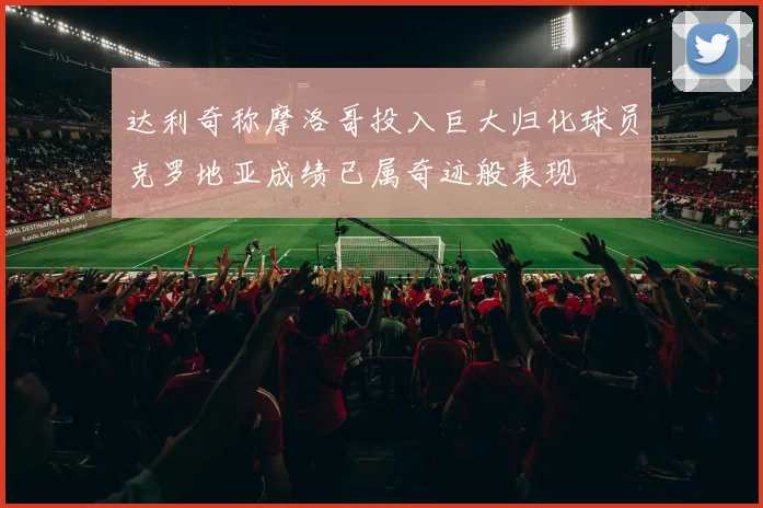 达利奇称摩洛哥投入巨大归化球员克罗地亚成绩已属奇迹般表现