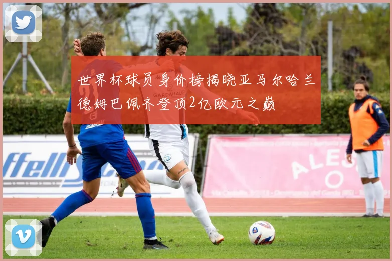 世界杯球员身价榜揭晓亚马尔哈兰德姆巴佩齐登顶2亿欧元之巅